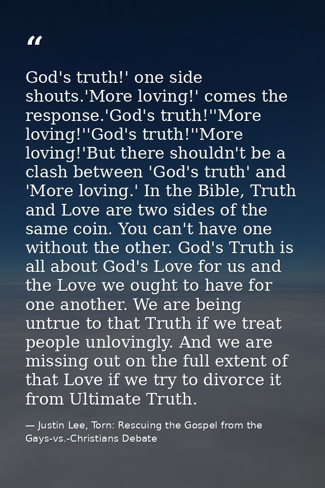 God's truth!' one side shouts.'More loving!' comes the response.'God's truth!''More loving!''God's truth!''More loving!' — Justin Lee, Torn: Rescuing the Gospel from the Gays-vs.-Christians Debate