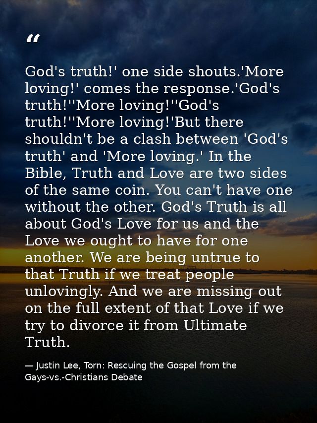 God's truth!' one side shouts.'More loving!' comes the response.'God's truth!''More loving!''God's truth!''More loving!' — Justin Lee, Torn: Rescuing the Gospel from the Gays-vs.-Christians Debate