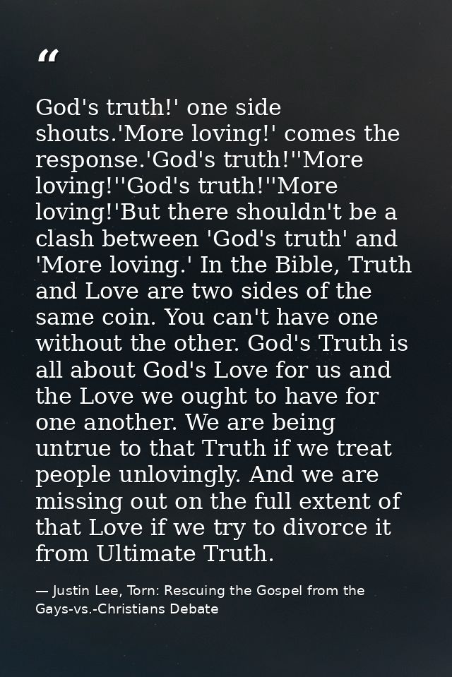 God's truth!' one side shouts.'More loving!' comes the response.'God's truth!''More loving!''God's truth!''More loving!' — Justin Lee, Torn: Rescuing the Gospel from the Gays-vs.-Christians Debate