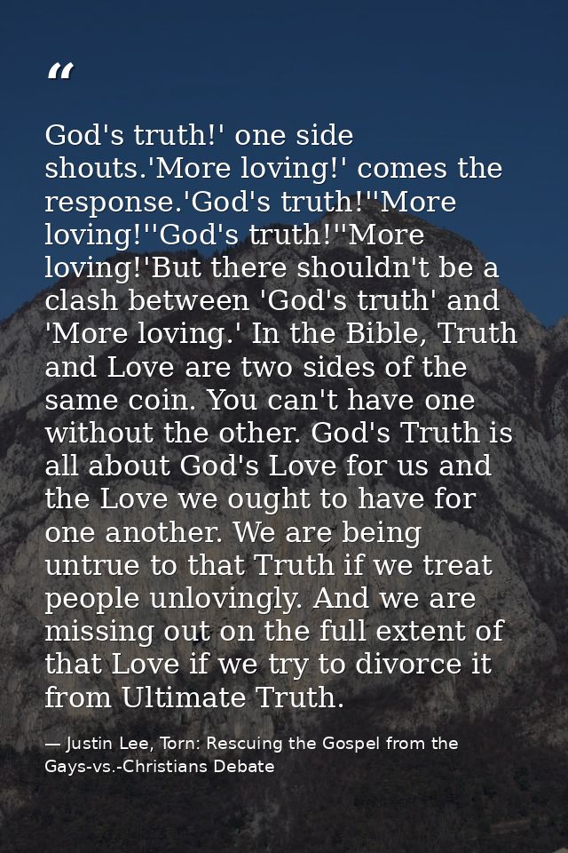 God's truth!' one side shouts.'More loving!' comes the response.'God's truth!''More loving!''God's truth!''More loving!' — Justin Lee, Torn: Rescuing the Gospel from the Gays-vs.-Christians Debate