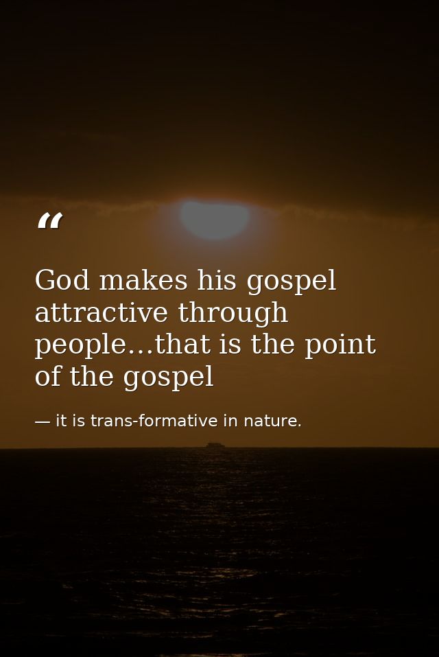 God makes his gospel attractive through people…that is the point of the gospel — it is trans-formative in nature.