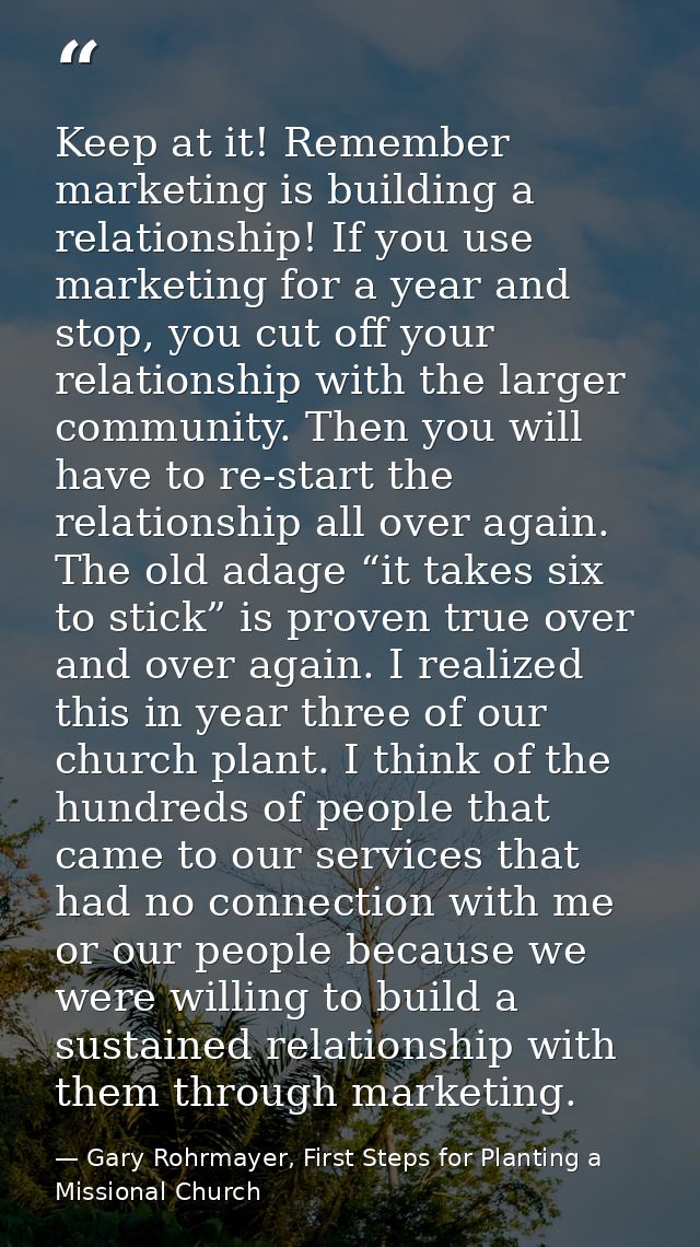 Keep at it! Remember marketing is building a relationship! If you use marketing for a year and stop, you cut off your re — Gary Rohrmayer, First Steps for Planting a Missional Church
