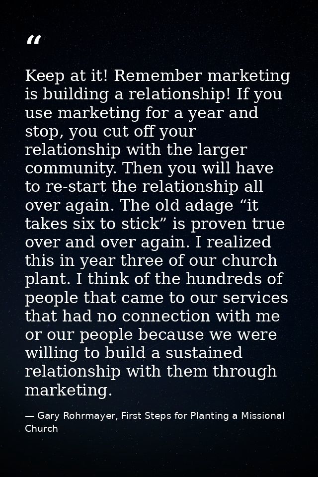 Keep at it! Remember marketing is building a relationship! If you use marketing for a year and stop, you cut off your re — Gary Rohrmayer, First Steps for Planting a Missional Church