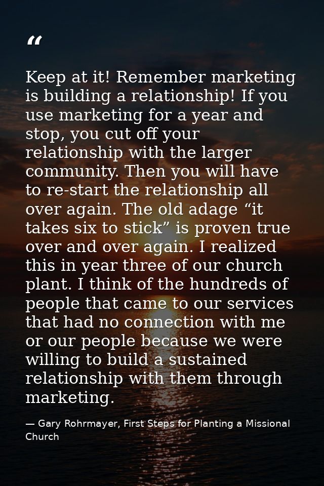 Keep at it! Remember marketing is building a relationship! If you use marketing for a year and stop, you cut off your re — Gary Rohrmayer, First Steps for Planting a Missional Church