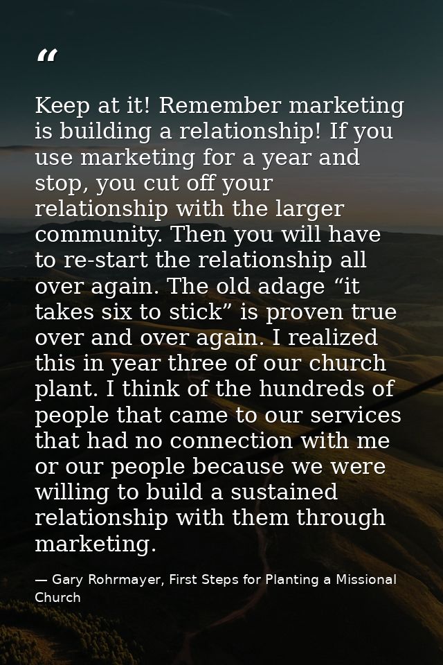 Keep at it! Remember marketing is building a relationship! If you use marketing for a year and stop, you cut off your re — Gary Rohrmayer, First Steps for Planting a Missional Church