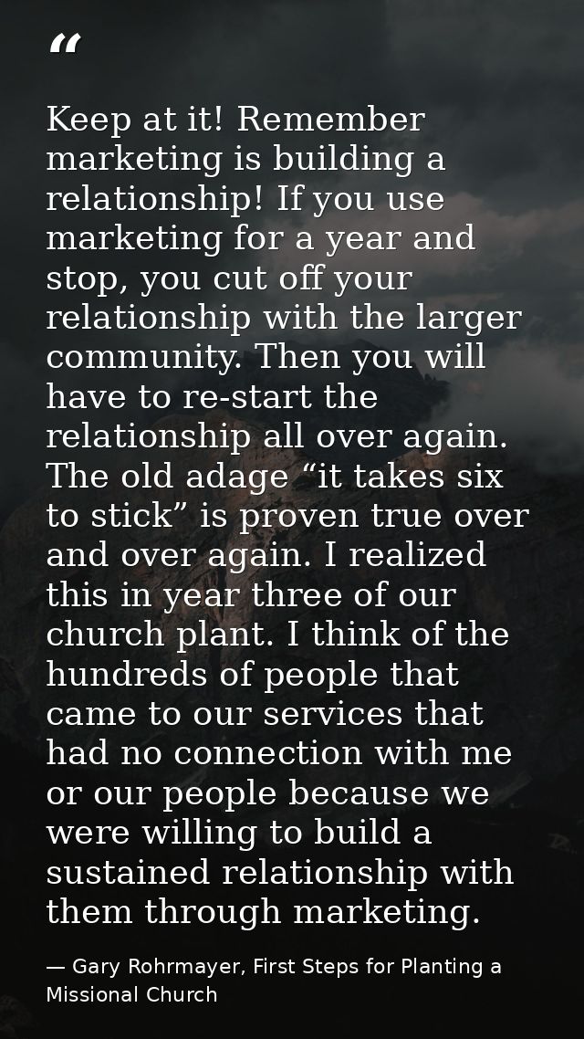 Keep at it! Remember marketing is building a relationship! If you use marketing for a year and stop, you cut off your re — Gary Rohrmayer, First Steps for Planting a Missional Church