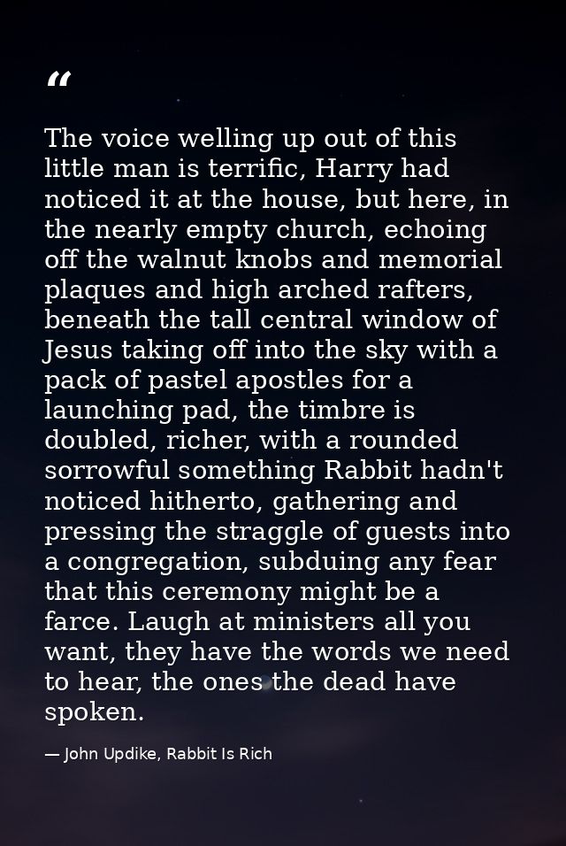 The voice welling up out of this little man is terrific, Harry had noticed it at the house, but here, in the nearly empt — John Updike, Rabbit Is Rich