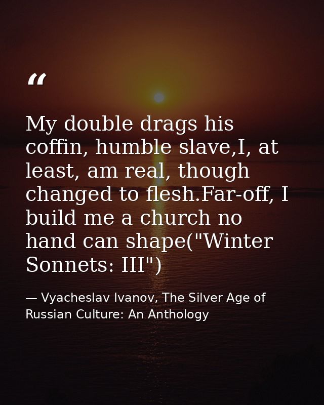 My double drags his coffin, humble slave,I, at least, am real, though changed to flesh.Far-off, I build me a church no h — Vyacheslav Ivanov, The Silver Age of Russian Culture: An Anthology