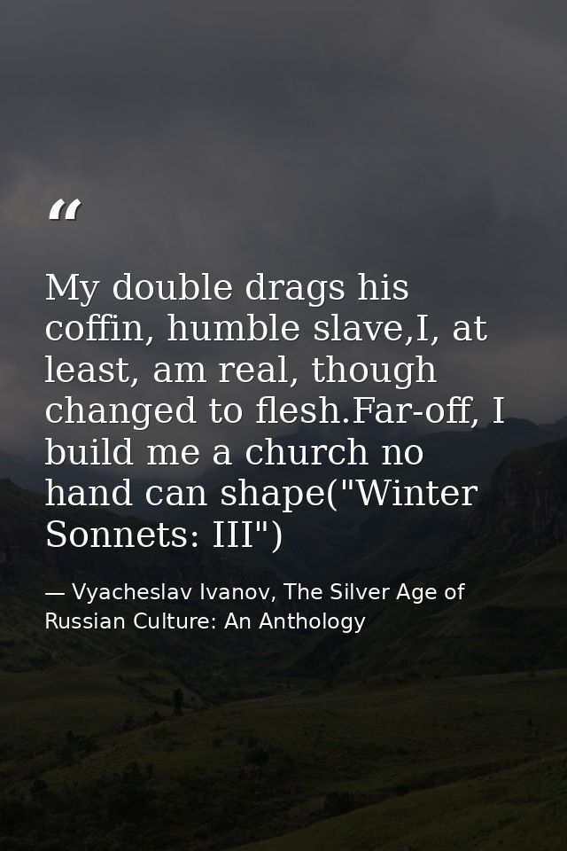 My double drags his coffin, humble slave,I, at least, am real, though changed to flesh.Far-off, I build me a church no h — Vyacheslav Ivanov, The Silver Age of Russian Culture: An Anthology