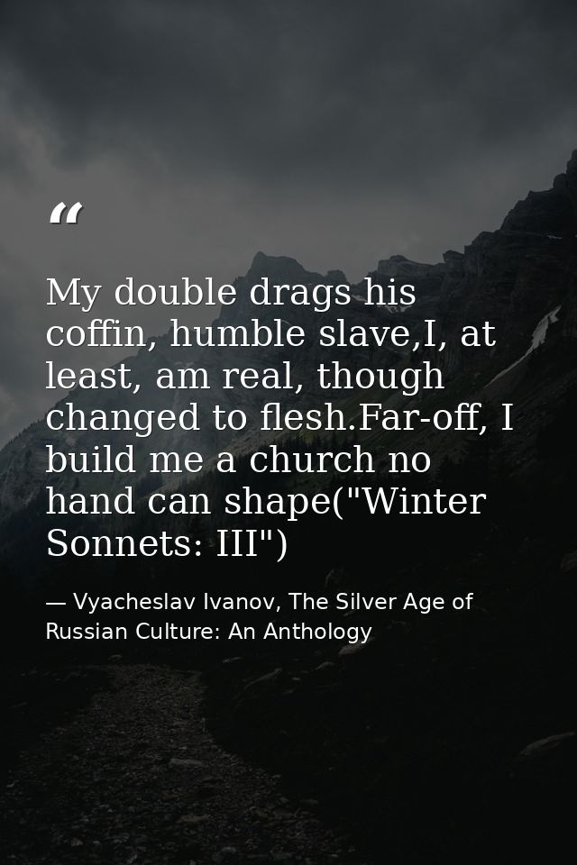 My double drags his coffin, humble slave,I, at least, am real, though changed to flesh.Far-off, I build me a church no h — Vyacheslav Ivanov, The Silver Age of Russian Culture: An Anthology