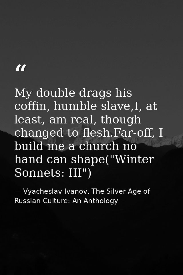My double drags his coffin, humble slave,I, at least, am real, though changed to flesh.Far-off, I build me a church no h — Vyacheslav Ivanov, The Silver Age of Russian Culture: An Anthology