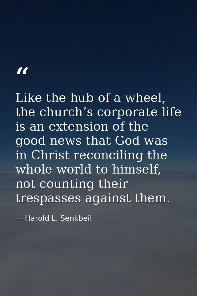 Like the hub of a wheel, the church’s corporate life is an extension of the good news that God was in Christ reconciling — Harold L. Senkbeil