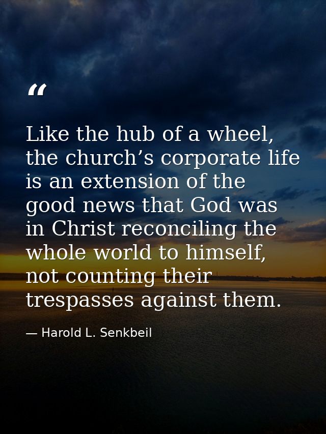 Like the hub of a wheel, the church’s corporate life is an extension of the good news that God was in Christ reconciling — Harold L. Senkbeil