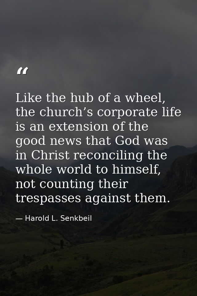 Like the hub of a wheel, the church’s corporate life is an extension of the good news that God was in Christ reconciling — Harold L. Senkbeil