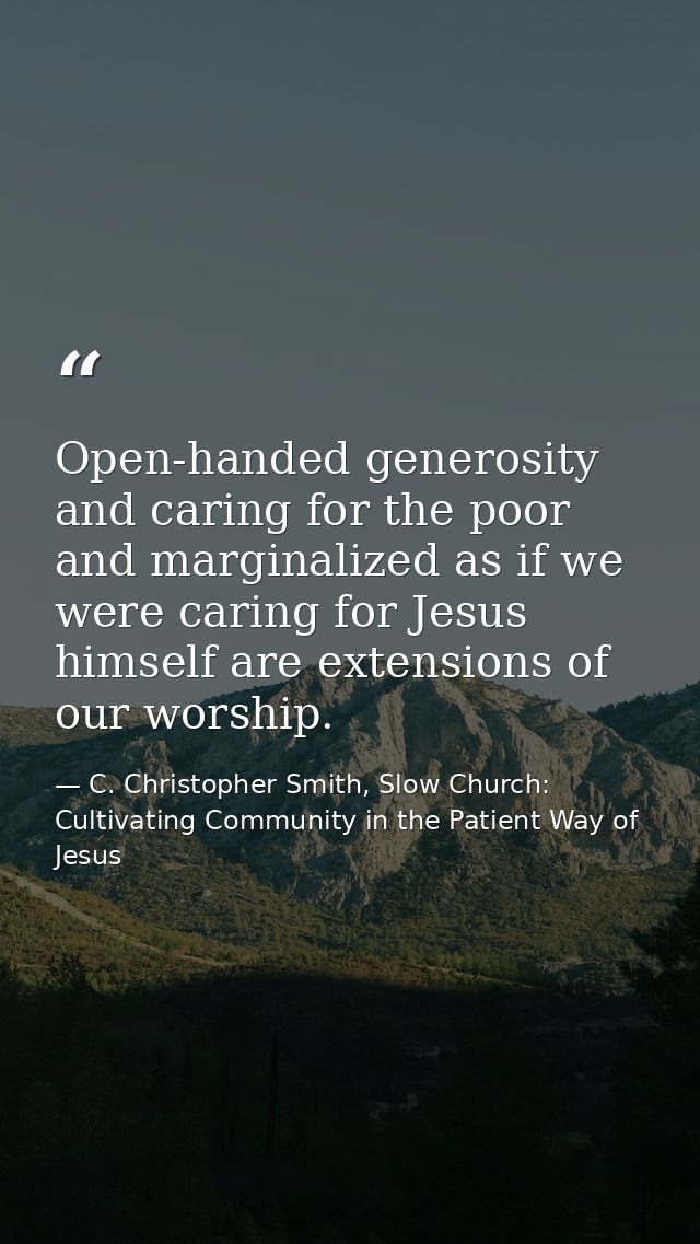 Open-handed generosity and caring for the poor and marginalized as if we were caring for Jesus himself are extensions of — C. Christopher Smith, Slow Church: Cultivating Community in the Patient Way of Jesus