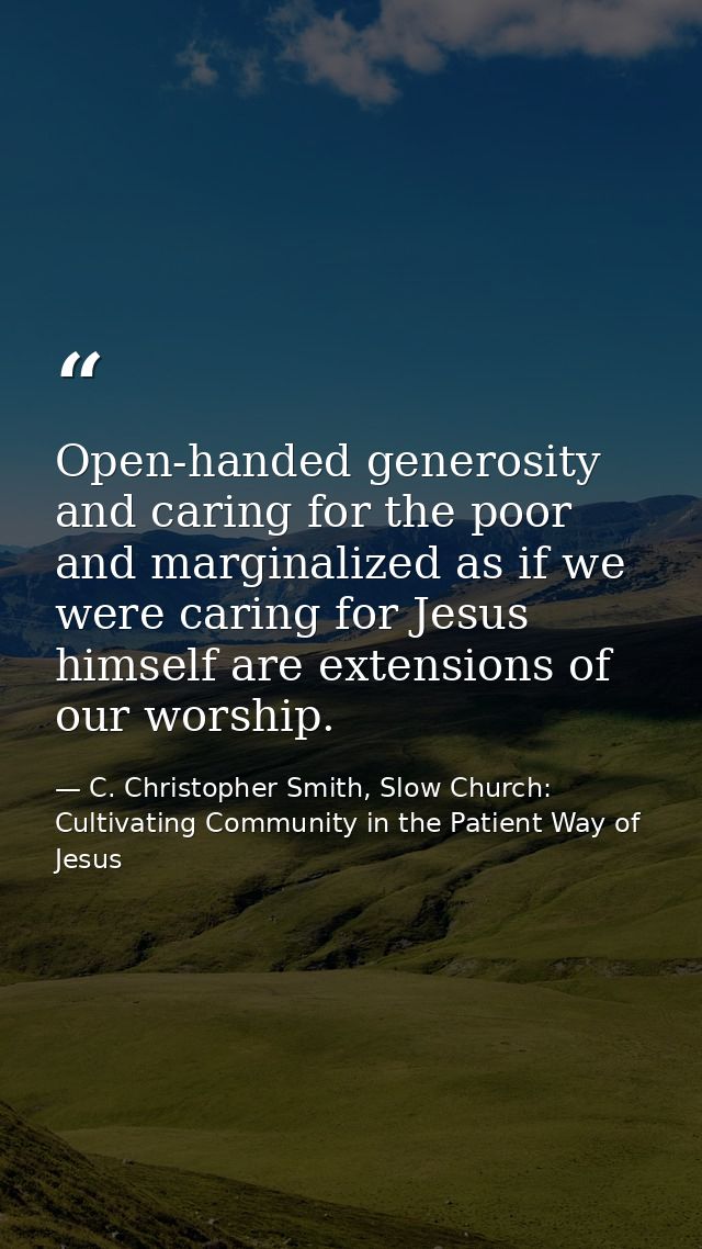 Open-handed generosity and caring for the poor and marginalized as if we were caring for Jesus himself are extensions of — C. Christopher Smith, Slow Church: Cultivating Community in the Patient Way of Jesus