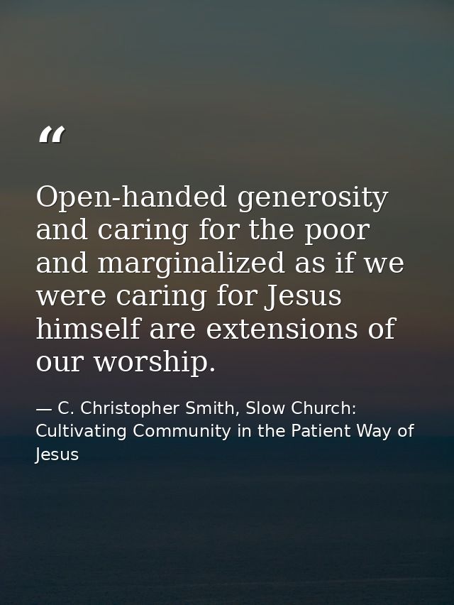 Open-handed generosity and caring for the poor and marginalized as if we were caring for Jesus himself are extensions of — C. Christopher Smith, Slow Church: Cultivating Community in the Patient Way of Jesus