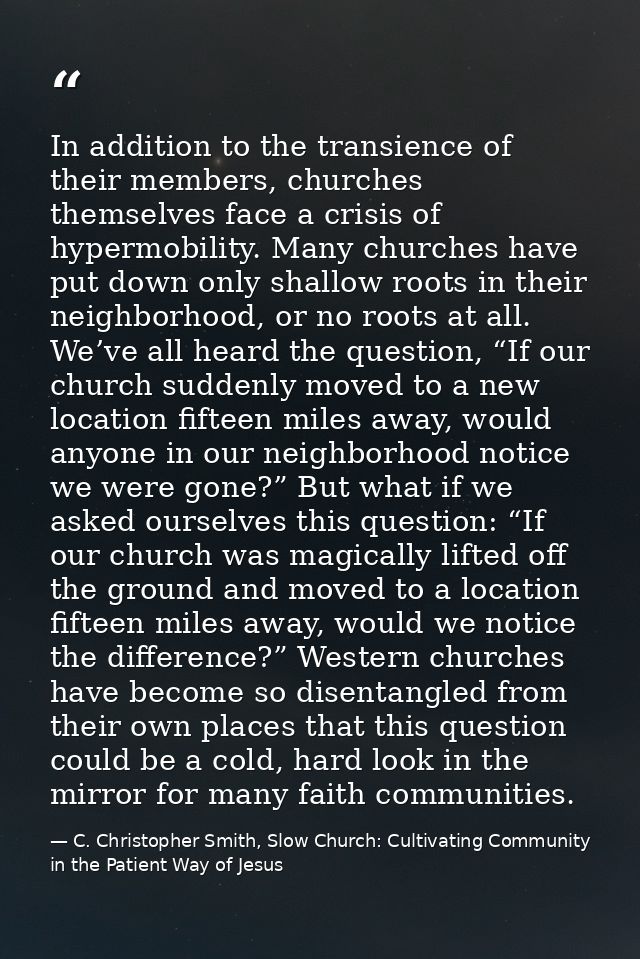 In addition to the transience of their members, churches themselves face a crisis of hypermobility. Many churches have p — C. Christopher Smith, Slow Church: Cultivating Community in the Patient Way of Jesus