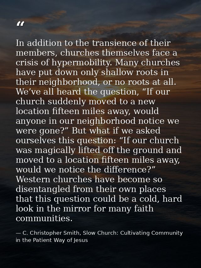 In addition to the transience of their members, churches themselves face a crisis of hypermobility. Many churches have p — C. Christopher Smith, Slow Church: Cultivating Community in the Patient Way of Jesus
