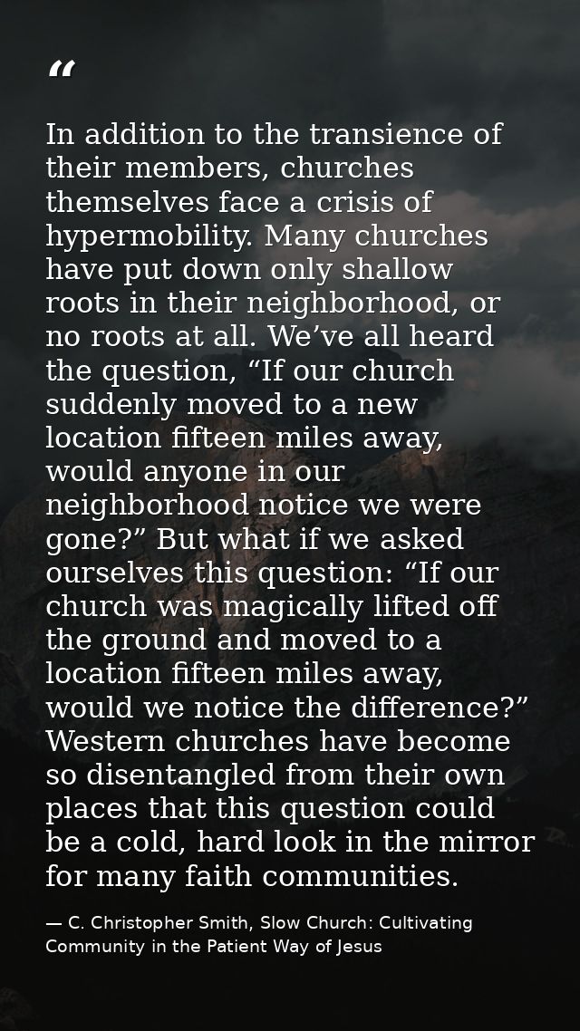 In addition to the transience of their members, churches themselves face a crisis of hypermobility. Many churches have p — C. Christopher Smith, Slow Church: Cultivating Community in the Patient Way of Jesus