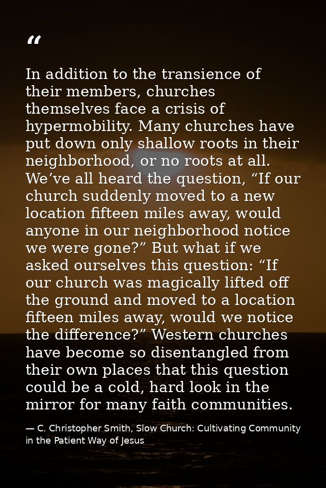 In addition to the transience of their members, churches themselves face a crisis of hypermobility. Many churches have p — C. Christopher Smith, Slow Church: Cultivating Community in the Patient Way of Jesus