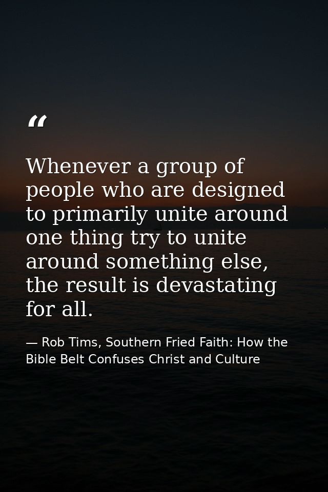 Whenever a group of people who are designed to primarily unite around one thing try to unite around something else, the  — Rob Tims, Southern Fried Faith: How the Bible Belt Confuses Christ and Culture
