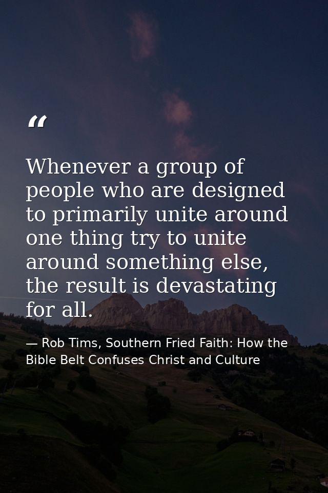 Whenever a group of people who are designed to primarily unite around one thing try to unite around something else, the  — Rob Tims, Southern Fried Faith: How the Bible Belt Confuses Christ and Culture