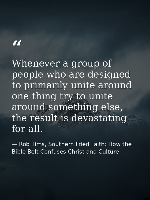 Whenever a group of people who are designed to primarily unite around one thing try to unite around something else, the  — Rob Tims, Southern Fried Faith: How the Bible Belt Confuses Christ and Culture