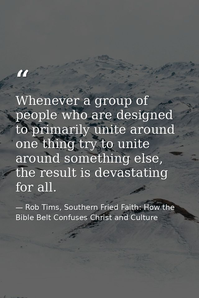 Whenever a group of people who are designed to primarily unite around one thing try to unite around something else, the  — Rob Tims, Southern Fried Faith: How the Bible Belt Confuses Christ and Culture