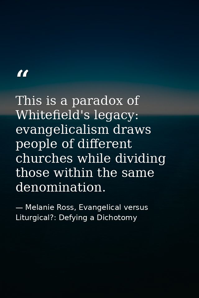 This is a paradox of Whitefield's legacy: evangelicalism draws people of different churches while dividing those within  — Melanie Ross, Evangelical versus Liturgical?: Defying a Dichotomy