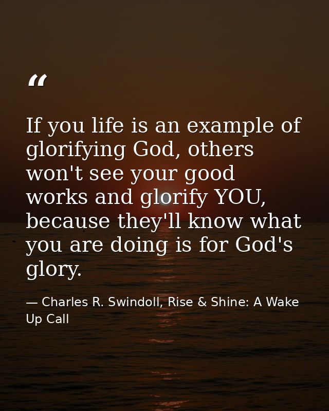 If you life is an example of glorifying God, others won't see your good works and glorify YOU, because they'll know what — Charles R. Swindoll, Rise & Shine: A Wake Up Call