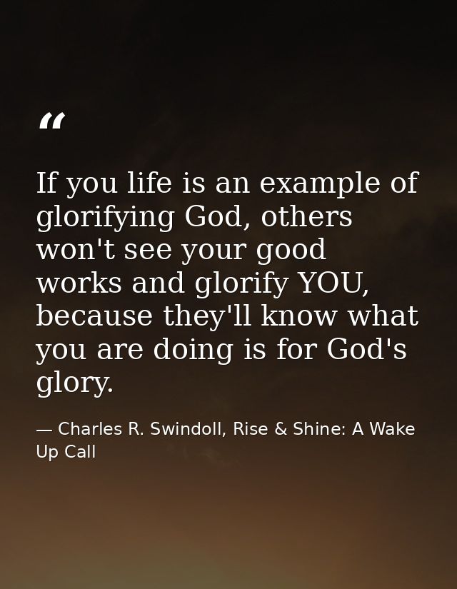 If you life is an example of glorifying God, others won't see your good works and glorify YOU, because they'll know what — Charles R. Swindoll, Rise & Shine: A Wake Up Call