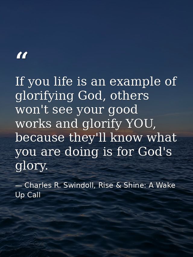 If you life is an example of glorifying God, others won't see your good works and glorify YOU, because they'll know what — Charles R. Swindoll, Rise & Shine: A Wake Up Call