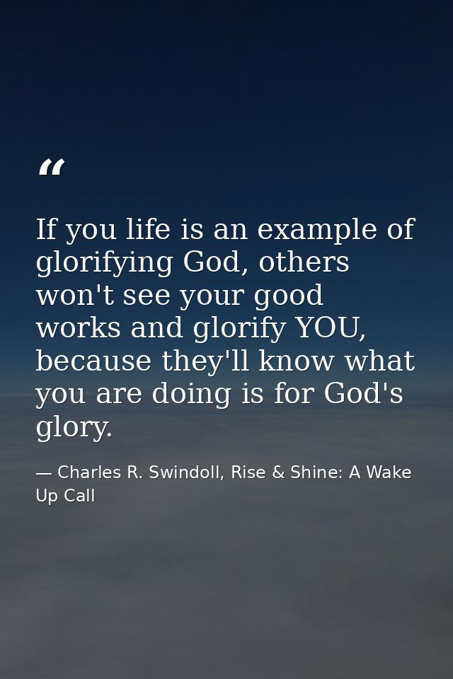 If you life is an example of glorifying God, others won't see your good works and glorify YOU, because they'll know what — Charles R. Swindoll, Rise & Shine: A Wake Up Call