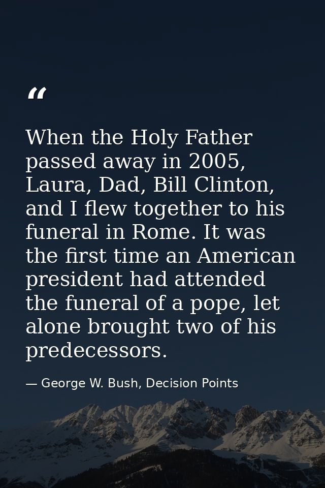 When the Holy Father passed away in 2005, Laura, Dad, Bill Clinton, and I flew together to his funeral in Rome. It was t — George W. Bush, Decision Points