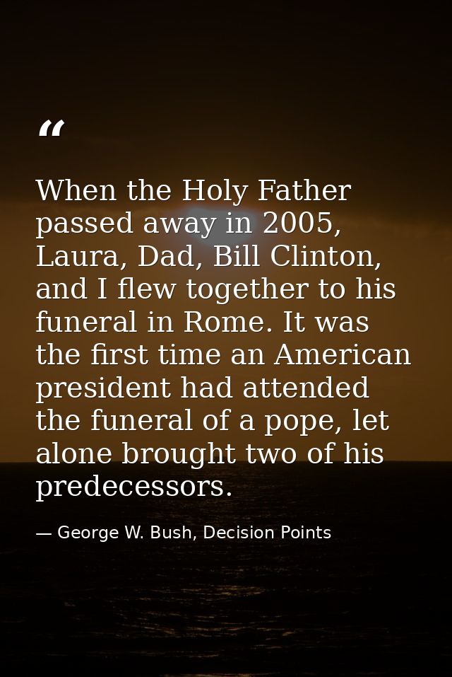 When the Holy Father passed away in 2005, Laura, Dad, Bill Clinton, and I flew together to his funeral in Rome. It was t — George W. Bush, Decision Points