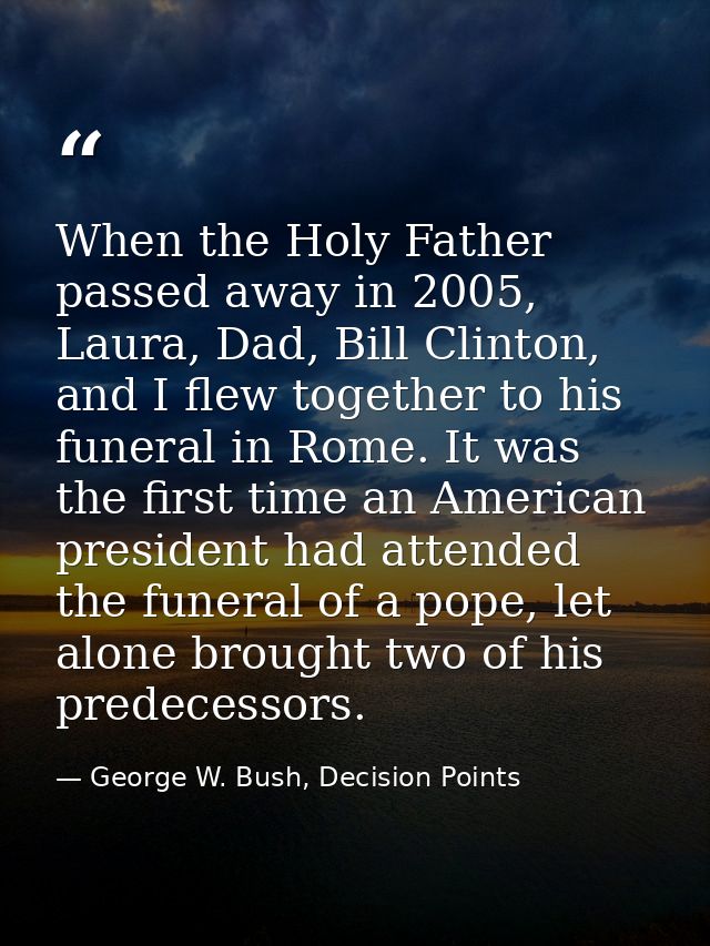 When the Holy Father passed away in 2005, Laura, Dad, Bill Clinton, and I flew together to his funeral in Rome. It was t — George W. Bush, Decision Points