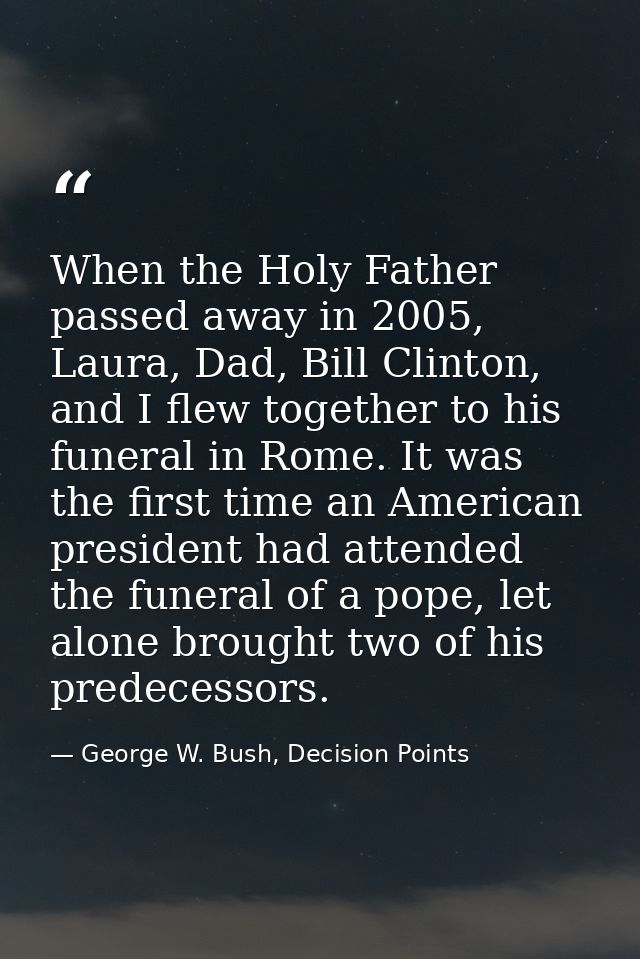 When the Holy Father passed away in 2005, Laura, Dad, Bill Clinton, and I flew together to his funeral in Rome. It was t — George W. Bush, Decision Points