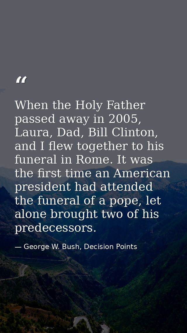 When the Holy Father passed away in 2005, Laura, Dad, Bill Clinton, and I flew together to his funeral in Rome. It was t — George W. Bush, Decision Points