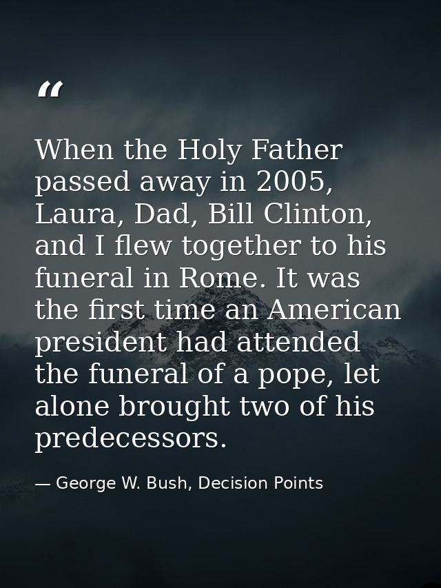 When the Holy Father passed away in 2005, Laura, Dad, Bill Clinton, and I flew together to his funeral in Rome. It was t — George W. Bush, Decision Points