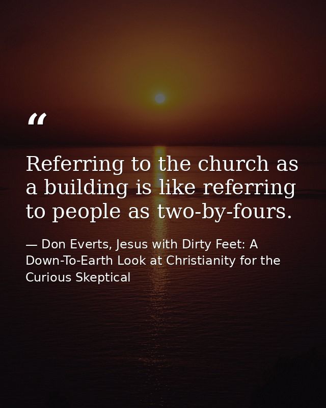 Referring to the church as a building is like referring to people as two-by-fours. — Don Everts, Jesus with Dirty Feet: A Down-To-Earth Look at Christianity for the Curious Skeptical