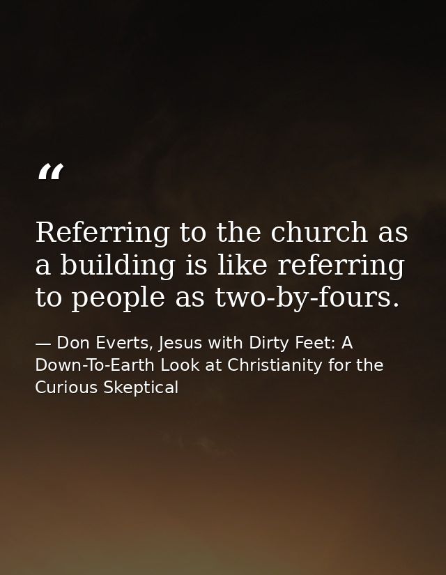 Referring to the church as a building is like referring to people as two-by-fours. — Don Everts, Jesus with Dirty Feet: A Down-To-Earth Look at Christianity for the Curious Skeptical