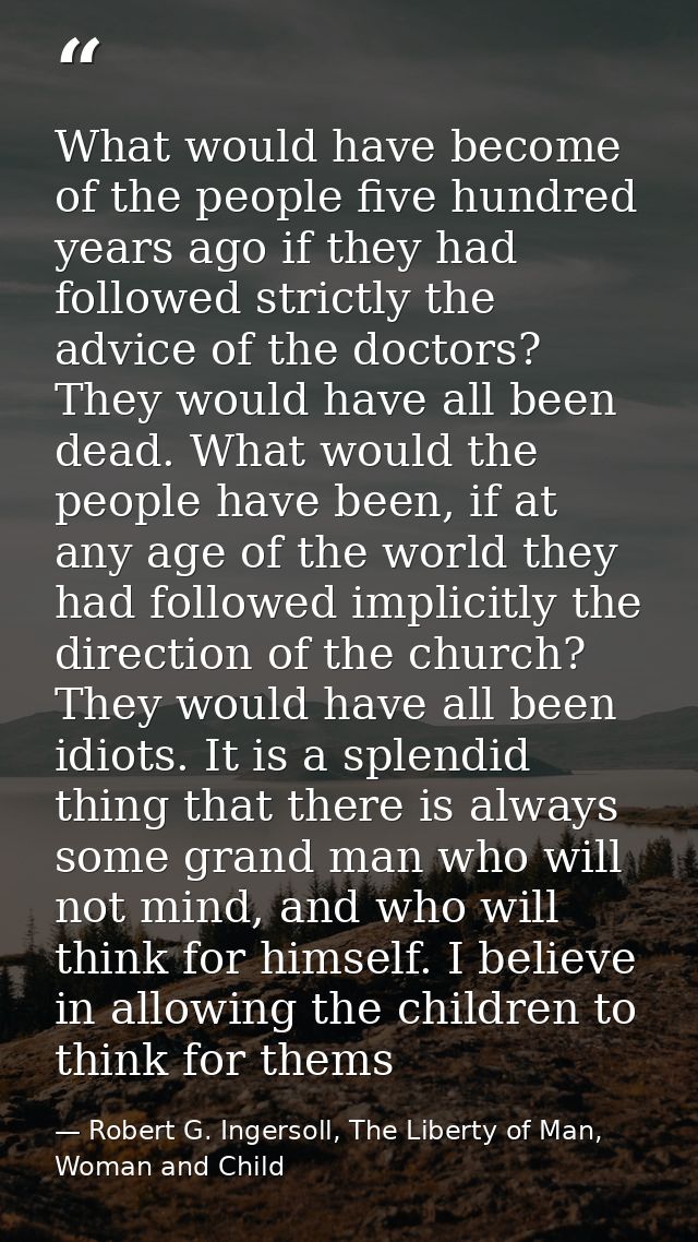 What would have become of the people five hundred years ago if they had followed strictly the advice of the doctors? The — Robert G. Ingersoll, The Liberty of Man, Woman and Child