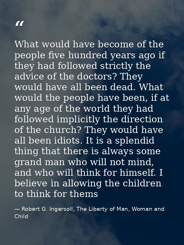 What would have become of the people five hundred years ago if they had followed strictly the advice of the doctors? The — Robert G. Ingersoll, The Liberty of Man, Woman and Child
