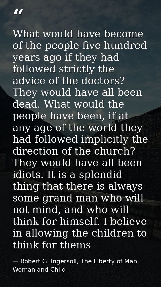 What would have become of the people five hundred years ago if they had followed strictly the advice of the doctors? The — Robert G. Ingersoll, The Liberty of Man, Woman and Child