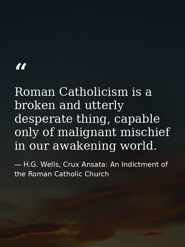 Roman Catholicism is a broken and utterly desperate thing, capable only of malignant mischief in our awakening world. — H.G. Wells, Crux Ansata: An Indictment of the Roman Catholic Church