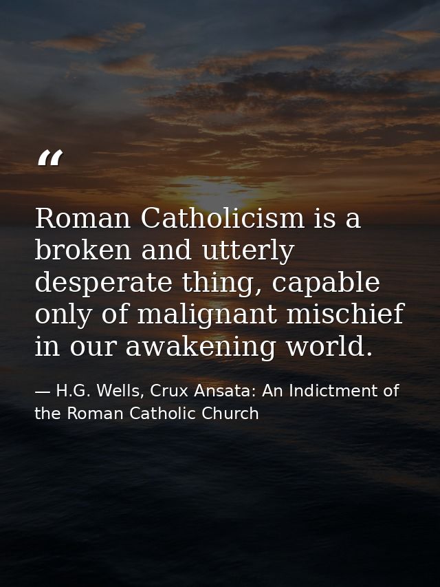 Roman Catholicism is a broken and utterly desperate thing, capable only of malignant mischief in our awakening world. — H.G. Wells, Crux Ansata: An Indictment of the Roman Catholic Church