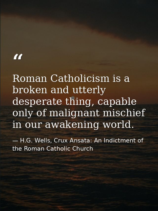 Roman Catholicism is a broken and utterly desperate thing, capable only of malignant mischief in our awakening world. — H.G. Wells, Crux Ansata: An Indictment of the Roman Catholic Church