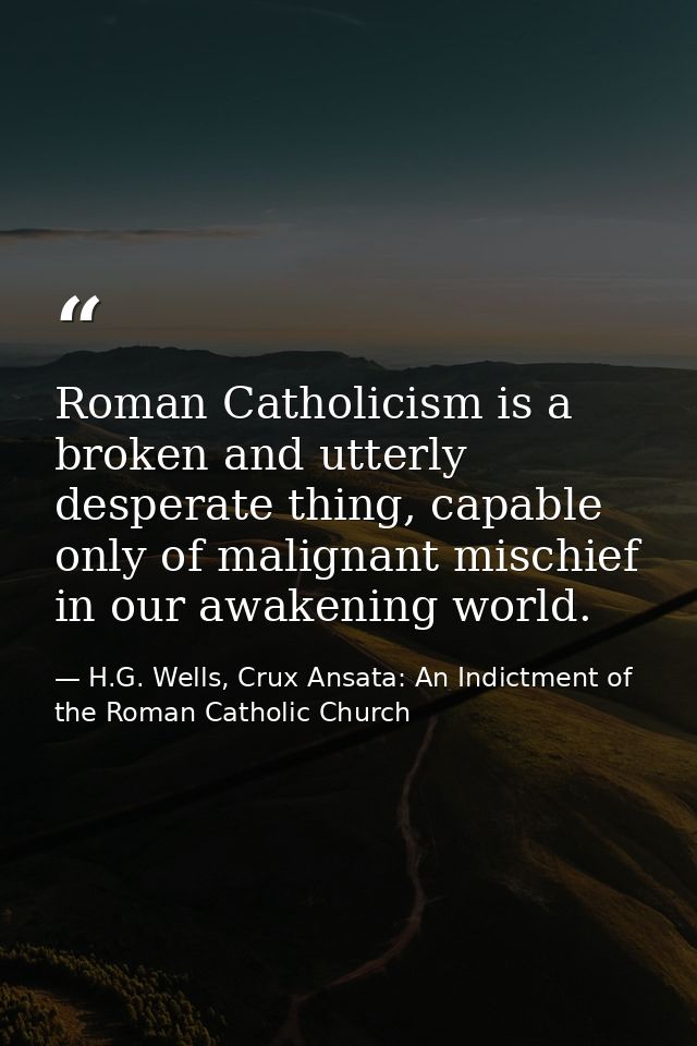 Roman Catholicism is a broken and utterly desperate thing, capable only of malignant mischief in our awakening world. — H.G. Wells, Crux Ansata: An Indictment of the Roman Catholic Church