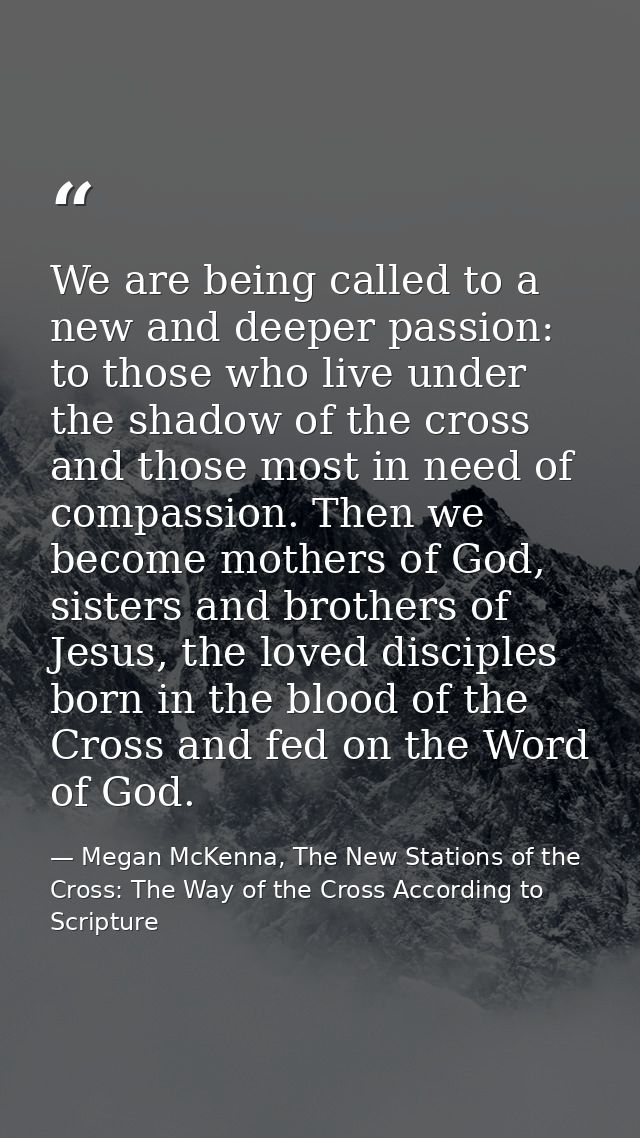 We are being called to a new and deeper passion: to those who live under the shadow of the cross and those most in need  — Megan McKenna, The New Stations of the Cross: The Way of the Cross According to Scripture